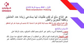 ‫األول‬
:
‫اإلنتاج‬ ‫فرط‬ ‫بسببه‬ ‫الفاقد‬
Waste overproduction– Producing
‫هو‬
‫إنتاج‬
‫سلع‬
‫لم‬
‫تقدم‬
‫طلبيات‬
‫لها‬
‫يستدعي‬
‫زيادة‬
‫عدد‬
‫ال‬
‫عاملين‬
‫وتكلفة‬
‫التخزين‬
‫والنقل‬
.
‫وقد‬
‫اعتبر‬
(
‫مساكي‬
‫إماي‬
)
‫الفاقد‬
‫بسبب‬
‫فرط‬
‫اإلنتاج‬
‫هدرة‬
‫أساسية؛‬
‫ألنه‬
‫يتسبب‬
‫في‬
‫حدوث‬
‫هدر‬
‫في‬
‫ا‬
‫لمناطق‬
‫األخرى‬
‫من‬
‫العملية‬
‫اإلنتاجية‬
.
‫والنتائج‬ ‫األسباب‬
‫بسبب‬
:
،‫السيء‬ ‫التخطيط‬
‫والتنبؤ‬
‫الر‬ ‫وغياب‬ ،‫المتوقع‬ ‫الطلب‬ ‫بحجم‬ ‫السليم‬ ‫غير‬
‫على‬ ‫قابة‬
‫الجودة‬
.
‫النتيجة‬ ‫تكون‬
:
‫من‬ ‫واكثر‬ ‫كبيرة‬ ‫كميات‬ ‫إنتاج‬
‫المطلوب‬
‫س‬ ‫مما‬ ،‫المتوقع‬ ‫الطلب‬ ‫حجم‬ ‫أو‬
‫ذلك‬ ‫يؤثر‬
‫بالمخزون‬
‫السلع‬ ‫من‬
‫والت‬ ‫المنتجات‬ ‫تلف‬ ،‫المكان‬ ‫ضياع‬ ،‫والتخزين‬ ‫المناولة‬ ،‫الجاهزة‬
‫غير‬ ‫كاليف‬
‫لذلك‬ ‫المصاحبة‬ ‫المباشرة‬
.
 