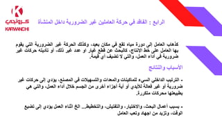 ‫الرابع‬
:
‫المنشأة‬ ‫داخل‬ ‫الضرورية‬ ‫غير‬ ‫العاملين‬ ‫حركة‬ ‫في‬ ‫الفاقد‬
‫كذهاب‬
‫العامل‬
‫إلى‬
‫دورة‬
‫مياه‬
‫تقع‬
‫في‬
‫مكان‬
،‫بعيد‬
‫وكذلك‬
‫الحركة‬
‫غير‬
‫الضرورية‬
‫التي‬
‫ي‬
‫قوم‬
‫بها‬
‫العامل‬
‫على‬
‫خط‬
،‫اإلنتاج‬
‫كالبحث‬
‫عن‬
‫قطع‬
‫غيار‬
‫او‬
‫عدد‬
‫غير‬
،‫ذلك‬
‫أو‬
‫تأديته‬
‫حركات‬
‫غ‬
‫ير‬
‫ضرورية‬
‫في‬
‫أداء‬
،‫العمل‬
‫والتي‬
‫ال‬
‫تضيف‬
‫أي‬
‫قيمة‬
.
‫األسباب‬
‫والنتائج‬
-
‫يؤدي‬ ،‫المصنع‬ ‫في‬ ‫والتسهيالت‬ ‫والمعدات‬ ‫للماكينات‬ ‫السيء‬ ‫الداخلي‬ ‫الترتيب‬
‫ح‬ ‫إلى‬
‫ركات‬
‫غير‬
‫من‬ ‫أخرى‬ ‫أجزاء‬ ‫أية‬ ‫أو‬ ‫لأليدي‬ ‫فعالة‬ ‫غير‬ ‫أو‬ ‫ضرورية‬
‫خالل‬ ‫الجسم‬
‫هي‬ ‫والتي‬ ،‫العمل‬ ‫أداء‬
‫متكررة‬ ‫محركات‬ ‫بطبيعتها‬
.
-
‫والتخطيط‬ ،‫والتفتيش‬ ،‫واالختيار‬ ،‫البحث‬ ‫أعمال‬ ‫بسبب‬
...
‫اثناء‬ ‫الخ‬
‫يؤدي‬ ‫العمل‬
‫إلى‬
‫تضيع‬
‫العامل‬ ‫وتعب‬ ‫اجهاد‬ ‫من‬ ‫وتزيد‬ ،‫الوقت‬
 