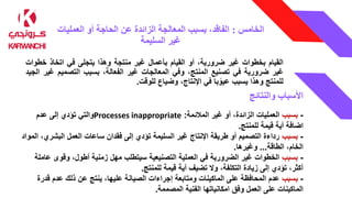 ‫الخامس‬
:
‫العمليات‬ ‫أو‬ ‫الحاجة‬ ‫عن‬ ‫الزائدة‬ ‫المعالجة‬ ‫بسبب‬ ،‫الفاقد‬
‫السليمة‬ ‫غير‬
‫القيام‬
‫بخطوات‬
‫غير‬
،‫ضرورية‬
‫أو‬
‫القيام‬
‫بأعمال‬
‫غير‬
‫منتجة‬
‫وهذا‬
‫يتجلى‬
‫في‬
‫اتخاذ‬
‫خط‬
‫وات‬
‫غير‬
‫ضرورية‬
‫في‬
‫تصنيع‬
،‫المنتج‬
‫وفي‬
‫المعالجات‬
‫غير‬
،‫الفعالة‬
‫بسبب‬
‫التصميم‬
‫غ‬
‫ير‬
‫الجيد‬
‫للمنتج‬
‫وهذا‬
‫يسبب‬
‫با‬ً‫عيو‬
‫في‬
،‫اإلنتاج‬
‫وضياع‬
‫للوقت‬
.
‫األسباب‬
‫والنتائج‬
-
‫بسبب‬
‫المالئمة‬ ‫غير‬ ‫أو‬ ،‫الزائدة‬ ‫العمليات‬
:
Processes inappropriate
‫عدم‬ ‫إلى‬ ‫تؤدي‬ ‫والتي‬
‫للمنتج‬ ‫قيمة‬ ‫أية‬ ‫اضافة‬
.
-
‫بسبب‬
‫البشر‬ ‫العمل‬ ‫ساعات‬ ‫فقدان‬ ‫إلى‬ ‫تؤدي‬ ‫السليمة‬ ‫غير‬ ‫اإلنتاج‬ ‫طريقة‬ ‫أو‬ ‫التصميم‬ ‫رداءة‬
‫المواد‬ ،‫ي‬
‫الطاقة‬ ،‫الخام‬
...
‫وغيرها‬
.
-
‫بسبب‬
‫ع‬ ‫وقوى‬ ،‫أطول‬ ‫زمنية‬ ‫مهل‬ ‫سيتطلب‬ ‫التصنيعية‬ ‫العملية‬ ‫في‬ ‫الضرورية‬ ‫غير‬ ‫الخطوات‬
‫املة‬
‫للمنتج‬ ‫قيمة‬ ‫أية‬ ‫تضيف‬ ‫وال‬ ،‫التكلفة‬ ‫زيادة‬ ‫إلى‬ ‫تؤدي‬ ،‫أكثر‬
.
-
‫بسبب‬
‫قدر‬ ‫عدم‬ ‫ذلك‬ ‫عن‬ ‫ينتج‬ ،‫عليها‬ ‫الصيانة‬ ‫إجراءات‬ ‫ومتابعة‬ ‫الماكينات‬ ‫على‬ ‫المحافظة‬ ‫عدم‬
‫ة‬
‫المصممة‬ ‫الفنية‬ ‫امكانياتها‬ ‫وفق‬ ‫العمل‬ ‫على‬ ‫الماكينات‬
.
 