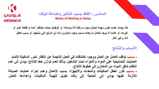 ‫السادس‬
:
‫الوقت‬ ‫وإضاعة‬ ‫التأخير‬ ‫بسبب‬ ‫الفاقد‬
Waste of Waiting or Delay
‫هذا‬
‫يحدث‬
‫عندما‬
‫تكون‬
‫مهمة‬
‫العامل‬
‫مجرد‬
‫مراقبة‬
‫آلة‬
،‫مؤتمتة‬
‫أو‬
‫الوقوف‬
‫جانبه‬
‫بانتظار‬
ُ
‫عدة‬
‫أو‬
‫قطعة‬
‫غيار‬
‫أو‬
،‫غيرها‬
‫أو‬
‫عندما‬
‫ال‬
‫يوجد‬
‫للعامل‬
‫ما‬
‫يعمله‬
‫بسبب‬
‫وجود‬
‫مخزون‬
‫زائد‬
‫من‬
‫السلع‬
‫التي‬
،‫ينتجها‬
‫أو‬
‫بسبب‬
‫ت‬
‫عطل‬
،‫آلة‬
‫وغير‬
‫ذلك‬
.
‫والنتائج‬ ‫األسباب‬
-
‫بسبب‬
‫توقف‬
‫العامل‬
‫عن‬
‫العمل‬
‫ووجود‬
‫اختناقات‬
‫في‬
‫العمل‬
‫الناجمة‬
‫عن‬
‫انتظار‬
‫تحرر‬
‫الماكينة‬
‫إل‬
‫تمام‬
‫العمليات‬
‫التصنيعية‬
‫على‬
‫المواد‬
‫واألجزاء‬
‫تحت‬
،‫التشغيل‬
‫وذلك‬
‫لعدم‬
‫توازن‬
‫خط‬
‫اإلنتاج؛‬
‫يؤدي‬
‫إلى‬
‫عدم‬
‫انتظام‬
‫تدفق‬
‫المواد‬
‫من‬
‫المخازن‬
‫إلى‬
‫خطوط‬
‫اإلنتاج‬
.
-
‫بسبب‬
‫تكرر‬
‫تعطل‬
‫الماكينات‬
‫والمعدات‬
،‫واألجهزة‬
‫بسبب‬
‫اإلهمال‬
‫وعدم‬
‫إجراء‬
‫عمليات‬
‫الصيانة‬
‫الالزمة‬
‫عليها‬
‫يؤدي‬
‫إلى‬
‫الحاجة‬
‫إلى‬
‫وقت‬
‫طويل‬
‫لتهيئة‬
‫الماكينات‬
‫وإعدادها‬
‫للعمل‬
.
 