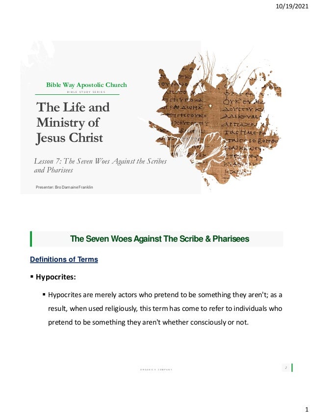 10/19/2021
1
The Life and
Ministry of
Jesus Christ
Lesson 7: The Seven Woes Against the Scribes
and Pharisees
Presenter: Bro Damaine Franklin
Bible Way Apostolic Church
B I B L E S T U D Y S E R I E S
BEST FOR You
O R G A N I C S C O M P A N Y
The Seven WoesAgainst The Scribe & Pharisees
2
Definitions of Terms
 Hypocrites:
 Hypocrites are merely actors who pretend to be something they aren't; as a
result, when used religiously, this term has come to refer to individuals who
pretend to be something they aren't whether consciously or not.
 