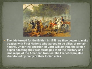 The tide turned for the British in 1758, as they began to make treaties with First Nations who agreed to be allies or remain neutral. Under the direction of Lord William Pitt, the British  began adapting their war strategies to fit the territory and landscape of the American frontier. The French were also abandoned by many of their Indian allies.  