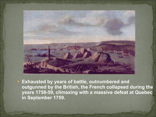 Exhausted by years of battle, outnumbered and outgunned by the British, the French collapsed during the years 1758-59, climaxing with a massive defeat at Quebec in September 1759. 