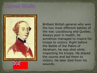 Brilliant British general who won the two most different battles of the war, Louisbourg and Quebec. Always poor in health, he somehow managed to inspire his troops to victory. Right before the Battle of the Plains of Abraham, he was shot while inspecting his troops. He stayed the course and led them to victory. He later died from his wounds. 