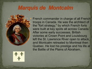 French commander in charge of all French troops in Canada. He was the architect of the "fort strategy," by which French forts were built at key spots all across Canada. After some early successes, British victories at Crown Point and Louisbourg left the St. Lawrence River open to attack, and Montcalm retreated to Montreal then Quebec. He lost his prestige and his life at the Battle of the Plains of Abraham. 