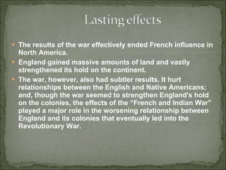 The results of the war effectively ended French influence in North America.  England gained massive amounts of land and vastly strengthened its hold on the continent.  The war, however, also had subtler results. It hurt relationships between the English and Native Americans; and, though the war seemed to strengthen England's hold on the colonies, the effects of the “French and Indian War” played a major role in the worsening relationship between England and its colonies that eventually led into the Revolutionary War. 