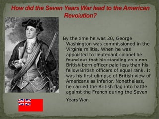 By the time he was 20, George Washington was commissioned in the Virginia militia. When he was appointed to lieutenant colonel he found out that his standing as a non-British-born officer paid less than his fellow British officers of equal rank. It was his first glimpse of British view of Americans as inferior. Nonetheless, he carried the British flag into battle against the French during the Seven Years War.   