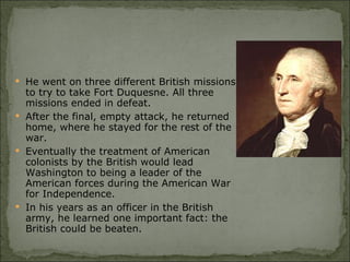 He went on three different British missions to try to take Fort Duquesne. All three missions ended in defeat.  After the final, empty attack, he returned home, where he stayed for the rest of the war.  Eventually the treatment of American colonists by the British would lead Washington to being a leader of the American forces during the American War for Independence.  In his years as an officer in the British army, he learned one important fact: the British could be beaten.  