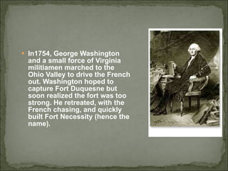 In1754, George Washington and a small force of Virginia militiamen marched to the Ohio Valley to drive the French out. Washington hoped to capture Fort Duquesne but soon realized the fort was too strong. He retreated, with the French chasing, and quickly built Fort Necessity (hence the name).  