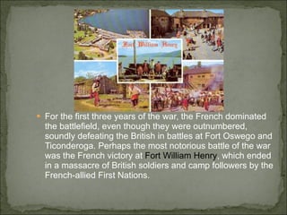 For the first three years of the war, the French dominated the battlefield, even though they were outnumbered, soundly defeating the British in battles at Fort Oswego and Ticonderoga. Perhaps the most notorious battle of the war was the French victory at  Fort William Henry , which ended in a massacre of British soldiers and camp followers by the French-allied First Nations. 