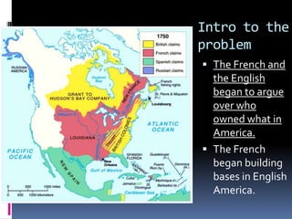 Intro to the
problem
 The French and
the English
began to argue
over who
owned what in
America.
 The French
began building
bases in English
America.
 