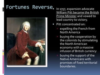 Fortunes Reverse In 1757, expansion advocate
William Pitt became the British
Prime Minister and vowed to
lead country to victory.
 Pitt concentrated on:
 expelling the French from
NorthAmerica
 buying the cooperation by
the colonists by stimulating
the North American
economy with a massive
infusion of British currency
 buying the support of the
Native Americans with
promises of fixed territorial
boundaries.
 