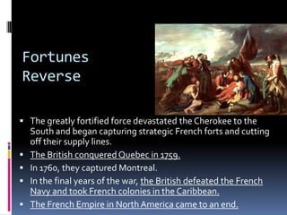 Fortunes
Reverse
 The greatly fortified force devastated the Cherokee to the
South and began capturing strategic French forts and cutting
off their supply lines.
 The British conquered Quebec in 1759.
 In 1760, they captured Montreal.
 In the final years of the war, the British defeated the French
Navy and took French colonies in the Caribbean.
 The French Empire in North America came to an end.
 