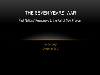 THE SEVEN YEARS’ WAR
First Nations’ Responses to the Fall of New France




                    Ian Cox-Leigh
                   October 25, 2012
 