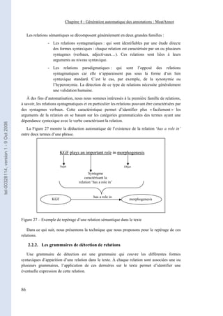 Chapitre 4 - Génération automatique des annotations : MeatAnnot


                                            Les relations sémantiques se décomposent généralement en deux grandes familles :
                                                        - Les relations syntagmatiques : qui sont identifiables par une étude directe
                                                          des formes syntaxiques : chaque relation est caractérisée par un ou plusieurs
                                                          syntagmes (verbaux, adjectivaux…). Ces relations sont liées à leurs
                                                          arguments au niveau syntaxique.
                                                        - Les relations paradigmatiques : qui sont l’opposé des relations
                                                          syntagmatiques car elle n’apparaissent pas sous la forme d’un lien
                                                          syntaxique standard. C’est le cas, par exemple, de la synonymie ou
                                                          l’hyperonymie. La détection de ce type de relations nécessite généralement
                                                          une validation humaine.
                                          À des fins d’automatisation, nous nous sommes intéressés à la première famille de relations,
                                       à savoir, les relations syntagmatiques et en particulier les relations pouvant être caractérisées par
                                       des syntagmes verbaux. Cette caractéristique permet d’identifier plus « facilement » les
                                       arguments de la relation en se basant sur les catégories grammaticales des termes ayant une
                                       dépendance syntaxique avec le verbe caractérisant la relation.
tel-00328114, version 1 - 9 Oct 2008




                                          La Figure 27 montre la déduction automatique de l’existence de la relation ‘has a role in’
                                       entre deux termes d’une phrase.



                                                                KGF plays an important role in morphogenesis

                                                                Sujet                                   Objet

                                                                                  Syntagme
                                                                               caractérisant la
                                                                           relation ‘has a role in’


                                                                                     has a role in
                                                          KGF                                              morphogenesis




                                       Figure 27 – Exemple de repérage d’une relation sémantique dans le texte

                                           Dans ce qui suit, nous présentons la technique que nous proposons pour le repérage de ces
                                       relations.

                                            2.2.2. Les grammaires de détection de relations

                                          Une grammaire de détection est une grammaire qui couvre les différentes formes
                                       syntaxiques d’apparition d’une relation dans le texte. À chaque relation sont associées une ou
                                       plusieurs grammaires, l’application de ces dernières sur le texte permet d’identifier une
                                       éventuelle expression de cette relation.



                                       86
 
