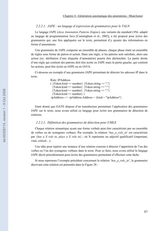 Chapitre 4 - Génération automatique des annotations : MeatAnnot


                                           2.2.2.1. JAPE : un langage d’expression de grammaires pour le TALN
                                          Le langage JAPE (Java Annotation Patterns Engine), une variante du standard CPSL adapté
                                       au langage de programmation Java [Cunningham et al., 2002], a été proposé pour écrire des
                                       grammaires qui, une fois appliquées sur le texte, permettent d’y ajouter des informations en
                                       forme d’annotations.
                                           Une grammaire de JAPE comporte un ensemble de phases, chaque phase étant un ensemble
                                       de règles sous forme de patron et action. Dans une règle, si les patrons sont satisfaits, alors une
                                       action (ex. attribution d’une étiquette d’annotation) pourra être déclenchée. La partie droite
                                       d’une règle qui contient des patrons doit être écrite en JAPE mais la partie gauche, qui contient
                                       les actions, peut être écrite en JAPE ou en JAVA.
                                          Ci-dessous un exemple d’une grammaire JAPE permettant de détecter les adresses IP dans le
                                       texte.
                                                      Rule: IPAddress
                                                      ( {Token.kind == number} {Token.string == "."}
                                                        {Token.kind == number} {Token.string == "."}
tel-00328114, version 1 - 9 Oct 2008




                                                        {Token.kind == number} {Token.string == "."}
                                                        {Token.kind == number} )
                                                      :ipAddress --> :ipAddress.Address = {kind = "ipAddress"}


                                           Etant donné que GATE dispose d’un transducteur permettant l’application des grammaires
                                       JAPE sur le texte, nous avons utilisé ce langage pour écrire nos grammaires de détection de
                                       relations.

                                           2.2.2.2. Définition des grammaires de détection pour UMLS
                                           Chaque relation sémantique ayant une forme verbale peut être caractérisée par un ensemble
                                       de verbes ou de syntagmes verbaux. Par exemple, la relation ‘has_a_role_in’ est caractérisée
                                       par {has a X role in, plays a X role in} ; où X représente un adjectif qualificatif (important,
                                       vital, critical…).
                                          Une idée pour repérer une instance d’une relation consiste à détecter l’apparition de l’un des
                                       verbes ou l’un des syntagmes verbaux dans le texte. Pour ce faire, nous avons utilisé le langage
                                       JAPE décrit précédemment pour écrire des grammaires permettant d’effectuer cette tâche.
                                          Si nous reprenons l’exemple précédent concernant la relation ‘has_a_role_in’, la grammaire
                                       décrivant cette relation est présentée dans la Figure 28 :




                                                                                                                                       87
 
