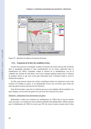 Chapitre 4 - Génération automatique des annotations : MeatAnnot
tel-00328114, version 1 - 9 Oct 2008




                                       Figure 29 – Résultats de la phase d’extraction de termes

                                            2.3.2. Expansion de la liste des candidats-termes

                                          Comme nous pouvons le remarquer, la phase d’extraction de termes telle qu’elle est décrite
                                       dans le paragraphe précédent se base essentiellement sur les termes répertoriés dans le
                                       métathésaurus de UMLS. Cependant, malgré la richesse de ce métathésaurus, lors de la
                                       validation des résultats de cette phase, nous avons remarqué quelques limites liées à l’absence
                                       de quelques termes et que nous avons jugé intéressants pour le domaine étudié à savoir le
                                       domaine des biopuces.
                                          En effet, pour pouvoir annoter des articles scientifiques traitant ces expériences dont le but
                                       essentiel est d’étudier les gènes, il est indispensable d’avoir une couverture quasi totale des
                                       noms des gènes recensés ainsi que de leurs fonctions.
                                          Nous décrivons dans ce qui suit, les solutions que nous avons adoptées afin de remédier à ces
                                       deux manques, soit les noms des gènes d’un coté et de leurs fonctions d’un autre.

                                       Solution1 : Intégration d’un dictionnaire de gènes

                                          Bodenreider a réalisé une évaluation du métathésaurus de UMLS dans le but de calculer
                                       cette couverture. Les résultats de cette évaluation (détaillés dans [Bodenreider, 2002]) montrent
                                       que le métathésaurus de UMLS ne couvre que 20% des noms de gènes recensés dans la base




                                       90
 