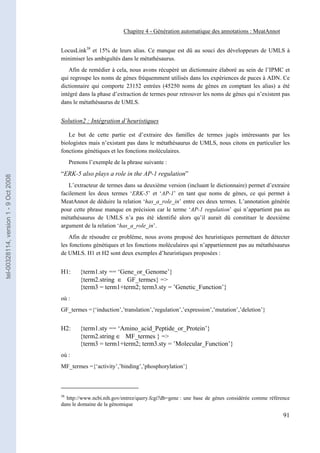 Chapitre 4 - Génération automatique des annotations : MeatAnnot


                                       LocusLink38 et 15% de leurs alias. Ce manque est dû au souci des développeurs de UMLS à
                                       minimiser les ambiguïtés dans le métathésaurus.
                                           Afin de remédier à cela, nous avons récupéré un dictionnaire élaboré au sein de l’IPMC et
                                       qui regroupe les noms de gènes fréquemment utilisés dans les expériences de puces à ADN. Ce
                                       dictionnaire qui comporte 23152 entrées (45250 noms de gènes en comptant les alias) a été
                                       intégré dans la phase d’extraction de termes pour retrouver les noms de gènes qui n’existent pas
                                       dans le métathésaurus de UMLS.


                                       Solution2 : Intégration d’heuristiques

                                          Le but de cette partie est d’extraire des familles de termes jugés intéressants par les
                                       biologistes mais n’existant pas dans le métathésaurus de UMLS, nous citons en particulier les
                                       fonctions génétiques et les fonctions moléculaires.
                                            Prenons l’exemple de la phrase suivante :
                                       “ERK-5 also plays a role in the AP-1 regulation”
tel-00328114, version 1 - 9 Oct 2008




                                          L’extracteur de termes dans sa deuxième version (incluant le dictionnaire) permet d’extraire
                                       facilement les deux termes ‘ERK-5’ et ‘AP-1’ en tant que noms de gènes, ce qui permet à
                                       MeatAnnot de déduire la relation ‘has_a_role_in’ entre ces deux termes. L’annotation générée
                                       pour cette phrase manque en précision car le terme ‘AP-1 regulation’ qui n’appartient pas au
                                       métathésaurus de UMLS n’a pas été identifié alors qu’il aurait dû constituer le deuxième
                                       argument de la relation ‘has_a_role_in’.
                                           Afin de résoudre ce problème, nous avons proposé des heuristiques permettant de détecter
                                       les fonctions génétiques et les fonctions moléculaires qui n’appartiennent pas au métathésaurus
                                       de UMLS. H1 et H2 sont deux exemples d’heuristiques proposées :


                                       H1:      {term1.sty == ‘Gene_or_Genome’}
                                                {term2.string ∈ GF_termes} =>
                                                {term3 = term1+term2; term3.sty = ’Genetic_Function’}
                                       où :
                                       GF_termes ={‘induction’,’translation’,’regulation’,’expression’,’mutation’,’deletion’}


                                       H2:      {term1.sty == ‘Amino_acid_Peptide_or_Protein’}
                                                {term2.string ∈ MF_termes } =>
                                                {term3 = term1+term2; term3.sty = ’Molecular_Function’}
                                       où :
                                       MF_termes ={‘activity’,’binding’,’phosphorylation’}



                                       38
                                         http://www.ncbi.nih.gov/entrez/query.fcgi?db=gene : une base de gènes considérée comme référence
                                       dans le domaine de la génomique

                                                                                                                                      91
 