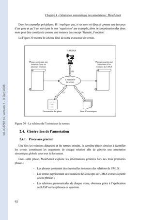Chapitre 4 - Génération automatique des annotations : MeatAnnot


                                          Dans les exemples précédents, H1 implique que, si un mot est détecté comme une instance
                                       d’un gène et qu’il est suivi par le mot ‘regulation’ par exemple, alors la concaténation des deux
                                       mots peut être considérée comme une instance du concept ‘Genetic_Function’.
                                            La Figure 30 montre le schéma final de notre extracteur de termes.



                                                                                                     UMLSKS




                                                     Phrases contenant une                                                         Phrases annotées par
                                                       instance d’une ou                                                              les termes et les
                                                      plusieurs relations                                                           relations de UMLS

                                                                                                          (1)


                                                                                                   L’extracteur
                                                                                                    de termes
tel-00328114, version 1 - 9 Oct 2008




                                                                                             (2)                  (3)



                                                                             - - - -
                                                                             ----
                                                                             ----

                                                                    Dictionnaire des gènes                        Base d’heuristiques




                                       Figure 30 - Le schéma de l’extracteur de termes

                                            2.4. Génération de l’annotation

                                            2.4.1. Processus général

                                          Une fois les relations détectées et les termes extraits, la dernière phase consiste à identifier
                                       les termes constituant les arguments de chaque relation afin de générer une annotation
                                       sémantique globale pour tout le document.
                                          Dans cette phase, MeatAnnot exploite les informations générées lors des trois premières
                                       phases :
                                                         - Les phrases contenant des éventuelles instances des relations de UMLS ;
                                                         - Les termes représentant des instances des concepts de UMLS extraits à partir
                                                           de ces phrases ;
                                                         - Les relations grammaticales de chaque terme, obtenues grâce à l’application
                                                           de RASP sur les phrases en question.




                                       92
 