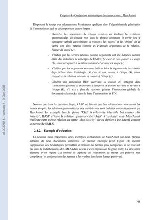 Chapitre 4 - Génération automatique des annotations : MeatAnnot


                                          Disposant de toutes ces informations, MeatAnnot applique alors l’algorithme de génération
                                       de l’annotation et qui se décompose en quatre étapes :
                                                      - Identifier les arguments de chaque relation en étudiant les relations
                                                        grammaticales de chaque mot dans la phrase contenant le verbe (ou le
                                                        syntagme verbal) caractérisant la relation : les ‘sujets’ et les ‘objets’ de ce
                                                        verbe sont ainsi retenus comme les éventuels arguments de la relation.
                                                        Passer à l’étape (2)
                                                      - Vérifier que les termes retenus comme arguments ont été détectés comme
                                                        étant des instances de concepts de UMLS. Si c’est le cas, passer à l’étape
                                                        (3), sinon récupérer la relation suivante et revenir à l’étape (1)
                                                      - Vérifier que les arguments retenus vérifient bien la signature de la relation
                                                        déjà définie dans l’ontologie. Si c’est le cas, passer à l’étape (4), sinon
                                                        récupérer la relation suivante et revenir à l’étape (1)
                                                      - Générer une annotation RDF décrivant la relation et l’intégrer dans
                                                        l’annotation globale du document. Récupérer la relation suivante et revenir à
tel-00328114, version 1 - 9 Oct 2008




                                                        l’étape (1); s’il n’y a plus de relations générer l’annotation globale du
                                                        document et la stocker dans la base d’annotations et FIN.


                                          Notons que dans la première étape, RASP ne fournit que les informations concernant les
                                       termes simples, les relations grammaticales des multi-termes sont déduites automatiquement par
                                       MeatAnnot. Par exemple dans la phrase ‘KGF is relatively tolerable but causes skin
                                       toxicity’, RASP affecte la relation grammaticale ‘objet’ à ‘toxicity’ mais MeatAnnot
                                       réaffecte cette même relation au terme ‘skin toxicity’ car ce dernier a été détecté comme
                                       un terme de UMLS.

                                          2.4.2. Exemple d’exécution

                                          Ci-dessous, nous présentons deux exemples d’exécution de MeatAnnot sur deux phrases
                                       extraites de deux documents différents. Le premier exemple (voir Figure 31) montre
                                       l’application des heuristiques permettant d’extraire des termes plus complexes ne se trouvant
                                       pas dans le métathésaurus de UMLS (dans ce cas c’est l’expression du gène traf6). Le deuxième
                                       exemple (Voir Figure 32) montre la capacité de MeatAnnot de traiter des phrases plus
                                       complexes (les conjonctions des termes et les verbes dans leurs formes passives).




                                                                                                                                    93
 