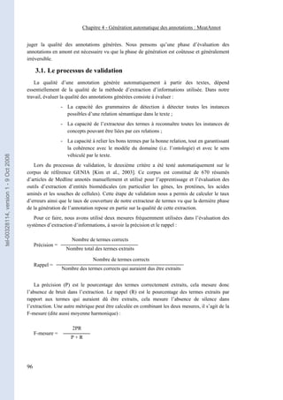 Chapitre 4 - Génération automatique des annotations : MeatAnnot


                                       juger la qualité des annotations générées. Nous pensons qu’une phase d’évaluation des
                                       annotations en amont est nécessaire vu que la phase de génération est coûteuse et généralement
                                       irréversible.

                                            3.1. Le processus de validation
                                          La qualité d’une annotation générée automatiquement à partir des textes, dépend
                                       essentiellement de la qualité de la méthode d’extraction d’informations utilisée. Dans notre
                                       travail, évaluer la qualité des annotations générées consiste à évaluer :
                                                          - La capacité des grammaires de détection à détecter toutes les instances
                                                            possibles d’une relation sémantique dans le texte ;
                                                          - La capacité de l’extracteur des termes à reconnaître toutes les instances de
                                                            concepts pouvant être liées par ces relations ;
                                                          - La capacité à relier les bons termes par la bonne relation, tout en garantissant
                                                            la cohérence avec le modèle du domaine (i.e. l’ontologie) et avec le sens
                                                            véhiculé par le texte.
tel-00328114, version 1 - 9 Oct 2008




                                          Lors du processus de validation, le deuxième critère a été testé automatiquement sur le
                                       corpus de référence GENIA [Kim et al., 2003]. Ce corpus est constitué de 670 résumés
                                       d’articles de Medline annotés manuellement et utilisé pour l’apprentissage et l’évaluation des
                                       outils d’extraction d’entités biomédicales (en particulier les gènes, les protéines, les acides
                                       aminés et les souches de cellules). Cette étape de validation nous a permis de calculer le taux
                                       d’erreurs ainsi que le taux de couverture de notre extracteur de termes vu que la dernière phase
                                       de la génération de l’annotation repose en partie sur la qualité de cette extraction.
                                          Pour ce faire, nous avons utilisé deux mesures fréquemment utilisées dans l’évaluation des
                                       systèmes d’extraction d’informations, à savoir la précision et le rappel :

                                                               Nombre de termes corrects
                                            Précision =
                                                            Nombre total des termes extraits

                                                                         Nombre de termes corrects
                                            Rappel =
                                                          Nombre des termes corrects qui auraient dus être extraits


                                          La précision (P) est le pourcentage des termes correctement extraits, cela mesure donc
                                       l’absence de bruit dans l’extraction. Le rappel (R) est le pourcentage des termes extraits par
                                       rapport aux termes qui auraient dû être extraits, cela mesure l’absence de silence dans
                                       l’extraction. Une autre métrique peut être calculée en combinant les deux mesures, il s’agit de la
                                       F-mesure (dite aussi moyenne harmonique) :

                                                               2PR
                                            F-mesure =
                                                              P+R




                                       96
 