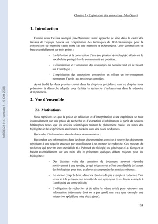 Chapitre 5 - Exploitation des annotations : MeatSearch



                                       1. Introduction

                                          Comme nous l’avons souligné précédemment, notre approche se situe dans le cadre des
                                       travaux de l’équipe Acacia sur l’exploitation des techniques du Web Sémantique pour la
                                       construction de mémoire (dans notre cas une mémoire d’expériences). Cette construction se
                                       base essentiellement sur trois points :
                                                      - La définition et la construction d’une (ou plusieurs) ontologie(s) décrivant le
                                                        vocabulaire partagé dans la communauté en question ;
                                                      - L’énumération et l’annotation des ressources du domaine tout en se basant
                                                        sur l’ontologie ;
                                                      - L’exploitation des annotations construites en offrant un environnement
                                                        permettant l’accès aux ressources annotées.
                                          Ayant étudié les deux premiers points dans les chapitres précédents, dans ce chapitre nous
tel-00328114, version 1 - 9 Oct 2008




                                       présentons la démarche adoptée pour faciliter la recherche d’informations dans la mémoire
                                       d’expériences.

                                       2. Vue d’ensemble

                                          2.1. Motivations
                                          Nous rappelons ici que la phase de validation et d’interprétation d’une expérience se base
                                       essentiellement sur une phase de recherche et d’extraction d’informations à partir de sources
                                       hétérogènes telles que les articles scientifiques traitant le phénomène étudié, les notes des
                                       biologistes et les expériences antérieures stockées dans des bases de données.
                                          Recherche d’informations dans les bases documentaires :
                                          Rechercher des informations dans des bases documentaires consiste à trouver des documents
                                       répondant à une requête envoyée par un utilisateur à un moteur de recherche. Ces moteurs de
                                       recherche qui peuvent être spécialisés (i.e. Pubmed en biologie) ou génériques (i.e. Google) se
                                       basent essentiellement sur des mots clés et présentent quelques défauts majeurs pour les
                                       biologistes :
                                                      - Des dizaines voire des centaines de documents peuvent répondre
                                                        positivement à une requête, ce qui nécessite un effort considérable de la part
                                                        des biologistes pour trier, explorer et comprendre les résultats obtenus;
                                                      - Le silence (resp. le bruit) dans les résultats dû par exemple à l’absence d’un
                                                        terme et à la présence non détectée de son synonyme (resp. dû par exemple à
                                                        l’ambiguïté du terme utilisé);
                                                      - L’obligation de rechercher et de relire le même article pour retrouver une
                                                        information intéressante dont on a pas gardé une trace (par exemple une
                                                        interaction spécifique entre deux gènes).


                                                                                                                                  103
 