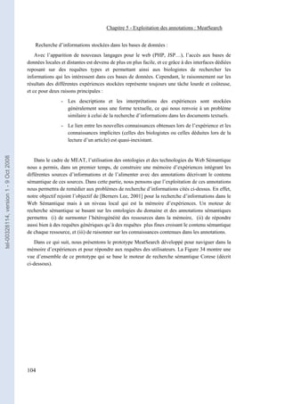 Chapitre 5 - Exploitation des annotations : MeatSearch


                                          Recherche d’informations stockées dans les bases de données :
                                           Avec l’apparition de nouveaux langages pour le web (PHP, JSP…), l’accès aux bases de
                                       données locales et distantes est devenu de plus en plus facile, et ce grâce à des interfaces dédiées
                                       reposant sur des requêtes types et permettant ainsi aux biologistes de rechercher les
                                       informations qui les intéressent dans ces bases de données. Cependant, le raisonnement sur les
                                       résultats des différentes expériences stockées représente toujours une tâche lourde et coûteuse,
                                       et ce pour deux raisons principales :
                                                       - Les descriptions et les interprétations des expériences sont stockées
                                                         généralement sous une forme textuelle, ce qui nous renvoie à un problème
                                                         similaire à celui de la recherche d’informations dans les documents textuels.
                                                       - Le lien entre les nouvelles connaissances obtenues lors de l’expérience et les
                                                         connaissances implicites (celles des biologistes ou celles déduites lors de la
                                                         lecture d’un article) est quasi-inexistant.
tel-00328114, version 1 - 9 Oct 2008




                                           Dans le cadre de MEAT, l’utilisation des ontologies et des technologies du Web Sémantique
                                       nous a permis, dans un premier temps, de construire une mémoire d’expériences intégrant les
                                       différentes sources d’informations et de l’alimenter avec des annotations décrivant le contenu
                                       sémantique de ces sources. Dans cette partie, nous pensons que l’exploitation de ces annotations
                                       nous permettra de remédier aux problèmes de recherche d’informations cités ci-dessus. En effet,
                                       notre objectif rejoint l’objectif de [Berners Lee, 2001] pour la recherche d’informations dans le
                                       Web Sémantique mais à un niveau local qui est la mémoire d’expériences. Un moteur de
                                       recherche sémantique se basant sur les ontologies du domaine et des annotations sémantiques
                                       permettra (i) de surmonter l’hétérogénéité des ressources dans la mémoire, (ii) de répondre
                                       aussi bien à des requêtes génériques qu’à des requêtes plus fines croisant le contenu sémantique
                                       de chaque ressource, et (iii) de raisonner sur les connaissances contenues dans les annotations.
                                          Dans ce qui suit, nous présentons le prototype MeatSearch développé pour naviguer dans la
                                       mémoire d’expériences et pour répondre aux requêtes des utilisateurs. La Figure 34 montre une
                                       vue d’ensemble de ce prototype qui se base le moteur de recherche sémantique Corese (décrit
                                       ci-dessous).




                                       104
 
