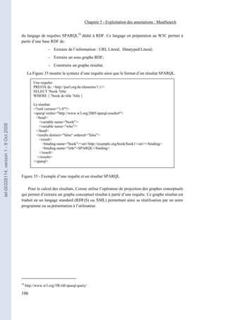 Chapitre 5 - Exploitation des annotations : MeatSearch


                                       du langage de requêtes SPARQL39 dédié à RDF. Ce langage en préparation au W3C permet à
                                       partir d’une base RDF de:
                                                          - Extraire de l’information : URI, Literal, Datatyped Literal;
                                                          - Extraire un sous graphe RDF;
                                                          - Construire un graphe résultat.
                                             La Figure 35 montre la syntaxe d’une requête ainsi que le format d’un résultat SPARQL.
                                                          -
                                                 Une requête:
                                                 PREFIX dc: <http://purl.org/dc/elements/1.1/>
                                                          -
                                                 SELECT ?book ?title
                                                 WHERE { ?book dc:title ?title }
                                                          -
                                                 Le résultat:
                                                           -
                                                 <?xml version="1.0"?>
                                                           -
                                                 <sparql xmlns="http://www.w3.org/2005/sparql-results#">
                                                   <head>
                                                           -
                                                     <variable name="book"/>
tel-00328114, version 1 - 9 Oct 2008




                                                     <variable name="who"/>
                                                   </head>-
                                                   <results distinct="false" ordered="false">
                                                           -
                                                     <result>
                                                       <binding name="book"><uri>http://example.org/book/book1</uri></binding>
                                                           -
                                                       <binding name="title">SPARQL</binding>
                                                     </result>
                                                           -
                                                   </results>
                                                 </sparql> -


                                       Figure 35 - Exemple d’une requête et un résultat SPARQL

                                           Pour le calcul des résultats, Corese utilise l’opérateur de projection des graphes conceptuels
                                       qui permet d’extraire un graphe conceptuel résultat à partir d’une requête. Ce graphe résultat est
                                       traduit en un langage standard (RDF(S) ou XML) permettant ainsi sa réutilisation par un autre
                                       programme ou sa présentation à l’utilisateur.




                                       39
                                            http://www.w3.org/TR/rdf-sparql-query/

                                       106
 