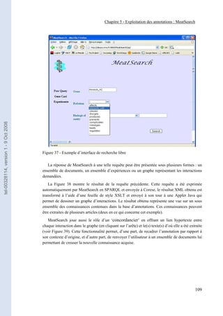 Chapitre 5 - Exploitation des annotations : MeatSearch
tel-00328114, version 1 - 9 Oct 2008




                                       Figure 37 - Exemple d’interface de recherche libre

                                          La réponse de MeatSearch à une telle requête peut être présentée sous plusieurs formes : un
                                       ensemble de documents, un ensemble d’expériences ou un graphe représentant les interactions
                                       demandées.
                                           La Figure 38 montre le résultat de la requête précédente. Cette requête a été exprimée
                                       automatiquement par MeatSearch en SPARQL et envoyée à Corese, le résultat XML obtenu est
                                       transformé à l’aide d’une feuille de style XSLT et envoyé à son tour à une Applet Java qui
                                       permet de dessiner un graphe d’interactions. Le résultat obtenu représente une vue sur un sous
                                       ensemble des connaissances contenues dans la base d’annotations. Ces connaissances peuvent
                                       être extraites de plusieurs articles (deux en ce qui concerne cet exemple).
                                          MeatSearch joue aussi le rôle d’un ‘concordancier’ en offrant un lien hypertexte entre
                                       chaque interaction dans le graphe (en cliquant sur l’arête) et le(s) texte(s) d’où elle a été extraite
                                       (voir Figure 39). Cette fonctionnalité permet, d’une part, de recadrer l’annotation par rapport à
                                       son contexte d’origine, et d’autre part, de renvoyer l’utilisateur à un ensemble de documents lui
                                       permettant de creuser la nouvelle connaissance acquise.




                                                                                                                                        109
 