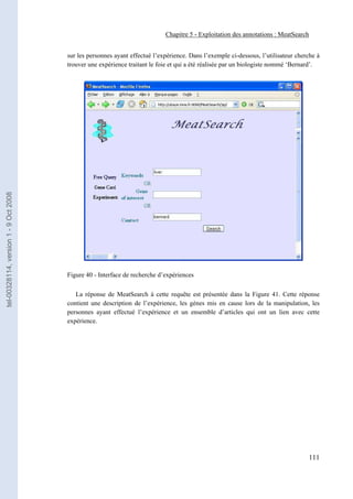 Chapitre 5 - Exploitation des annotations : MeatSearch


                                       sur les personnes ayant effectué l’expérience. Dans l’exemple ci-dessous, l’utilisateur cherche à
                                       trouver une expérience traitant le foie et qui a été réalisée par un biologiste nommé ‘Bernard’.
tel-00328114, version 1 - 9 Oct 2008




                                       Figure 40 - Interface de recherche d’expériences

                                          La réponse de MeatSearch à cette requête est présentée dans la Figure 41. Cette réponse
                                       contient une description de l’expérience, les gènes mis en cause lors de la manipulation, les
                                       personnes ayant effectué l’expérience et un ensemble d’articles qui ont un lien avec cette
                                       expérience.




                                                                                                                                   111
 