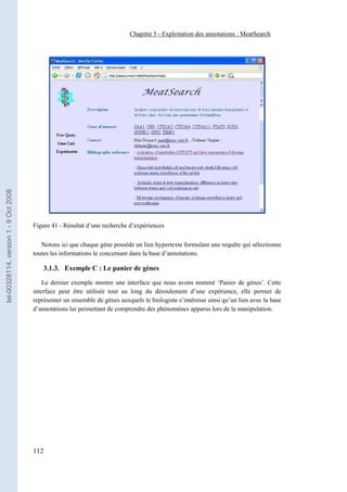 Chapitre 5 - Exploitation des annotations : MeatSearch
tel-00328114, version 1 - 9 Oct 2008




                                       Figure 41 - Résultat d’une recherche d’expériences

                                          Notons ici que chaque gène possède un lien hypertexte formulant une requête qui sélectionne
                                       toutes les informations le concernant dans la base d’annotations.

                                           3.1.3. Exemple C : Le panier de gènes

                                           Le dernier exemple montre une interface que nous avons nommé ‘Panier de gènes’. Cette
                                       interface peut être utilisée tout au long du déroulement d’une expérience, elle permet de
                                       représenter un ensemble de gènes auxquels le biologiste s’intéresse ainsi qu’un lien avec la base
                                       d’annotations lui permettant de comprendre des phénomènes apparus lors de la manipulation.




                                       112
 