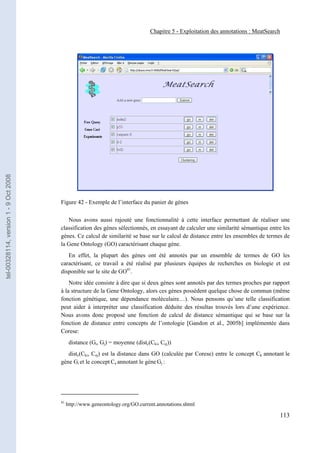 Chapitre 5 - Exploitation des annotations : MeatSearch
tel-00328114, version 1 - 9 Oct 2008




                                       Figure 42 - Exemple de l’interface du panier de gènes

                                          Nous avons aussi rajouté une fonctionnalité à cette interface permettant de réaliser une
                                       classification des gènes sélectionnés, en essayant de calculer une similarité sémantique entre les
                                       gènes. Ce calcul de similarité se base sur le calcul de distance entre les ensembles de termes de
                                       la Gene Ontology (GO) caractérisant chaque gène.
                                          En effet, la plupart des gènes ont été annotés par un ensemble de termes de GO les
                                       caractérisant, ce travail a été réalisé par plusieurs équipes de recherches en biologie et est
                                       disponible sur le site de GO41.
                                           Notre idée consiste à dire que si deux gènes sont annotés par des termes proches par rapport
                                       à la structure de la Gene Ontology, alors ces gènes possèdent quelque chose de commun (même
                                       fonction génétique, une dépendance moléculaire…). Nous pensons qu’une telle classification
                                       peut aider à interpréter une classification déduite des résultas trouvés lors d’une expérience.
                                       Nous avons donc proposé une fonction de calcul de distance sémantique qui se base sur la
                                       fonction de distance entre concepts de l’ontologie [Gandon et al., 2005b] implémentée dans
                                       Corese:
                                             distance (Gi, Gj) = moyenne (distc(Cki, Cej))
                                          distc(Cki, Cej) est la distance dans GO (calculée par Corese) entre le concept Ck annotant le
                                       gène Gi et le concept Ce annotant le gène Gj :




                                       41
                                            http://www.geneontology.org/GO.current.annotations.shtml

                                                                                                                                     113
 