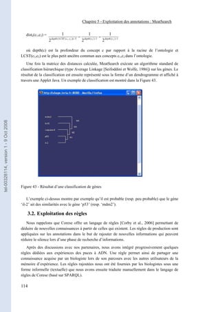 Chapitre 5 - Exploitation des annotations : MeatSearch


                                          distc(c1,c2) =                   1                                1                          1
                                                               depth ( LCST ( c1 , c 2 )) − 2
                                                                                                −       depth ( c1 ) −1
                                                                                                                          −       depth ( c 2 ) −1
                                                           2                                        2                         2

                                         où depth(c) est la profondeur du concept c par rapport à la racine de l’ontologie et
                                       LCST(c1,c2) est le plus petit ancêtre commun aux concepts c1,c2 dans l’ontologie.
                                          Une fois la matrice des distances calculée, MeatSearch exécute un algorithme standard de
                                       classification hiérarchique (type Average Linkage [Seifoddini et Wolfe, 1986]) sur les gènes. Le
                                       résultat de la classification est ensuite représenté sous la forme d’un dendrogramme et affiché à
                                       travers une Applet Java. Un exemple de classification est montré dans la Figure 43.
tel-00328114, version 1 - 9 Oct 2008




                                       Figure 43 - Résultat d’une classification de gènes

                                           L’exemple ci-dessus montre par exemple qu’il est probable (resp. peu probable) que le gène
                                       ‘il-2’ ait des similarités avec le gène ‘p53’ (resp. ‘mdm2’).

                                           3.2. Exploitation des règles
                                          Nous rappelons que Corese offre un langage de règles [Corby et al., 2006] permettant de
                                       déduire de nouvelles connaissances à partir de celles qui existent. Les règles de production sont
                                       appliquées sur les annotations dans le but de rajouter de nouvelles informations qui peuvent
                                       réduire le silence lors d’une phase de recherche d’informations.
                                          Après des discussions avec nos partenaires, nous avons intégré progressivement quelques
                                       règles dédiées aux expériences des puces à ADN. Une règle permet ainsi de partager une
                                       connaissance acquise par un biologiste lors de son parcours avec les autres utilisateurs de la
                                       mémoire d’expérience. Les règles rajoutées nous ont été fournies par les biologistes sous une
                                       forme informelle (textuelle) que nous avons ensuite traduite manuellement dans le langage de
                                       règles de Corese (basé sur SPARQL).

                                       114
 
