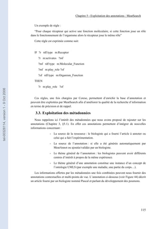 Chapitre 5 - Exploitation des annotations : MeatSearch


                                          Un exemple de règle :
                                          “Pour chaque récepteur qui active une fonction moléculaire, si cette fonction joue un rôle
                                       dans le fonctionnement de l’organisme alors le récepteur joue le même rôle”
                                          Cette règle est exprimée comme suit:


                                          IF ?r rdf:type m:Receptor
                                             ?r m:activates ?mf
                                             ?mf rdf:type m:Molecular_Function
                                             ?mf m:play_role ?of
                                             ?of rdf:type m:Organism_Function
                                          THEN
                                             ?r m:play_role ?of
tel-00328114, version 1 - 9 Oct 2008




                                          Ces règles, une fois chargées par Corese, permettent d’enrichir la base d’annotation et
                                       peuvent être exploitées par MeatSearch afin d’améliorer la qualité de la recherche d’information
                                       en terme de précision et de rappel.

                                           3.3. Exploitation des métadonnées
                                          Nous rappelons ici l’intérêt des métadonnées que nous avons proposé de rajouter sur les
                                       annotations (Chapitre 3, §5.1). En effet ces annotations permettent d’intégrer de nouvelles
                                       informations concernant :
                                                       - La source de la ressource : le biologiste qui a fourni l’article à annoter ou
                                                         celui qui a fait l’expérimentation.
                                                       - La source de l’annotation : si elle a été générée automatiquement par
                                                         MeatAnnot ou ajoutée/validée par un biologiste.
                                                       - Le thème général de l’annotation : les biologistes peuvent avoir différents
                                                         centres d’intérêt à propos de la même expérience.
                                                       - Le thème général d’une annotation constitue une instance d’un concept de
                                                         l’ontologie UMLS (par exemple une maladie, une partie du corps…).
                                          Les informations offertes par les métadonnées une fois combinées peuvent nous fournir des
                                       annotations contextuelles et multi-points de vue. L’annotation ci-dessous (voir Figure 44) décrit
                                       un article fourni par un biologiste nommé Pascal et parlant du développement des poumons.




                                                                                                                                   115
 