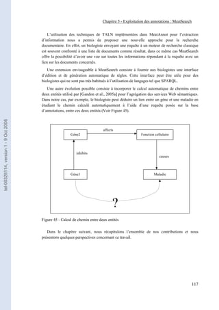 Chapitre 5 - Exploitation des annotations : MeatSearch


                                           L’utilisation des techniques de TALN implémentées dans MeatAnnot pour l’extraction
                                       d’information nous a permis de proposer une nouvelle approche pour la recherche
                                       documentaire. En effet, un biologiste envoyant une requête à un moteur de recherche classique
                                       est souvent confronté à une liste de documents comme résultat, dans ce même cas MeatSearch
                                       offre la possibilité d’avoir une vue sur toutes les informations répondant à la requête avec un
                                       lien sur les documents concernés.
                                          Une extension envisageable à MeatSearch consiste à fournir aux biologistes une interface
                                       d’édition et de génération automatique de règles. Cette interface peut être utile pour des
                                       biologistes qui ne sont pas très habitués à l’utilisation de langages tel que SPARQL.
                                          Une autre évolution possible consiste à incorporer le calcul automatique de chemins entre
                                       deux entités utilisé par [Gandon et al., 2005a] pour l’agrégation des services Web sémantiques.
                                       Dans notre cas, par exemple, le biologiste peut déduire un lien entre un gène et une maladie en
                                       étudiant le chemin calculé automatiquement à l’aide d’une requête posée sur la base
                                       d’annotations, entre ces deux entités (Voir Figure 45).
tel-00328114, version 1 - 9 Oct 2008




                                                                            affects
                                                        Gène2                                      Fonction cellulaire




                                                            inhibits
                                                                                                               causes



                                                        Gène1                                              Maladie




                                                                                  ?
                                       Figure 45 - Calcul de chemin entre deux entités

                                          Dans le chapitre suivant, nous récapitulons l’ensemble de nos contributions et nous
                                       présentons quelques perspectives concernant ce travail.




                                                                                                                                 117
 