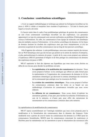 Conclusions et perspectives


                                       1. Conclusion : contributions scientifiques

                                          « Avoir un support méthodologique et technique qui aiderait les biologistes travaillant sur les
                                       puces à ADN à valider et interpréter leurs résultats d’expériences » : Tel était le besoin pour
                                       lequel ce travail a été initié.
                                          Ce besoin rentre dans le cadre d’une problématique générique de gestion des connaissances
                                       au sein d’une communauté scientifique travaillant sur des expériences. Les personnes
                                       apparentant à ce type de communauté sont souvent confrontées au problème d’hétérogénéité des
                                       sources d’informations. En effet, les connaissances d’une équipe de recherche sont distribuées
                                       dans de multiples sources d’informations : (i) les articles scientifiques du domaine, (ii) les bases
                                       de données stockant les résultats des expériences ainsi que leurs interprétations, et (iii) les
                                       personnes acquérant de nouvelles connaissances tout au long de leur parcours scientifique.
                                            Afin d’apporter des solutions à cette problématique, nous nous sommes inspirés des travaux
                                       liés au Web Sémantique ainsi que des travaux qui portent sur la notion de mémoire d’entreprise,
tel-00328114, version 1 - 9 Oct 2008




                                       et plus particulièrement la mémoire de projet. A partir de là, nous avons proposé une mémoire
                                       d’expériences (MEAT) permettant d’intégrer et de faire partager les connaissances du domaine
                                       des expériences de puces à ADN.
                                          MEAT représente le fruit des réponses aux hypothèses que nous nous avons choisies au
                                       début de nos travaux pour aborder les problèmes suivants:
                                                       - La capitalisation et la modélisation des connaissances du domaine : Nous
                                                         avons proposé d’utiliser (i) les ontologies qui offrent un cadre formel pour
                                                         la représentation et l’organisation des connaissances du domaine et (ii) les
                                                         annotations sémantiques qui décrivent le contenu sémantique des ressources
                                                         de la communauté (par analogie avec les ressources du Web).
                                                       - La création des annotations sémantiques : Nous avons proposé d’utiliser
                                                         les connaissances contenues dans les textes en se basant sur une
                                                         méthodologie d’extraction de connaissances textuelles que nous avons
                                                         élaborée.
                                                       - La diffusion de ces connaissances : Nous avons choisi d’exploiter les
                                                         annotations générées, d’une part, pour faciliter la recherche d’information au
                                                         sein de la mémoire, et d’autre part, pour offrir des mécanismes de
                                                         raisonnement sur les connaissances contenues dans cette mémoire.


                                       La capitalisation et la modélisation des connaissances
                                          MEAT repose essentiellement sur l’ontologie modulaire que nous avons proposée pour la
                                       modélisation et la formalisation des connaissances dans le domaine des biopuces. Cette
                                       modularité nous a permis de couvrir toutes les connaissances du domaine (i.e UMLS pour les
                                       connaissances biomédicales, MGED pour les connaissances concernant les expériences et
                                       DocOnto pour les métadonnées sur les annotations et pour la structuration des ressources) afin
                                                                                                                                      121
 