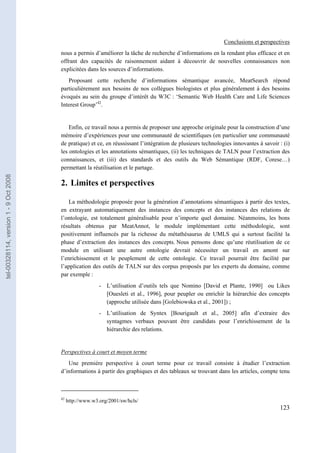 Conclusions et perspectives
                                       nous a permis d’améliorer la tâche de recherche d’informations en la rendant plus efficace et en
                                       offrant des capacités de raisonnement aidant à découvrir de nouvelles connaissances non
                                       explicitées dans les sources d’informations.
                                          Proposant cette recherche d’informations sémantique avancée, MeatSearch répond
                                       particulièrement aux besoins de nos collègues biologistes et plus généralement à des besoins
                                       évoqués au sein du groupe d’intérêt du W3C : ‘Semantic Web Health Care and Life Sciences
                                       Interest Group’42.


                                           Enfin, ce travail nous a permis de proposer une approche originale pour la construction d’une
                                       mémoire d’expériences pour une communauté de scientifiques (en particulier une communauté
                                       de pratique) et ce, en réussissant l’intégration de plusieurs technologies innovantes à savoir : (i)
                                       les ontologies et les annotations sémantiques, (ii) les techniques de TALN pour l’extraction des
                                       connaissances, et (iii) des standards et des outils du Web Sémantique (RDF, Corese…)
                                       permettant la réutilisation et le partage.
tel-00328114, version 1 - 9 Oct 2008




                                       2. Limites et perspectives

                                          La méthodologie proposée pour la génération d’annotations sémantiques à partir des textes,
                                       en extrayant automatiquement des instances des concepts et des instances des relations de
                                       l’ontologie, est totalement généralisable pour n’importe quel domaine. Néanmoins, les bons
                                       résultats obtenus par MeatAnnot, le module implémentant cette méthodologie, sont
                                       positivement influencés par la richesse du métathésaurus de UMLS qui a surtout facilité la
                                       phase d’extraction des instances des concepts. Nous pensons donc qu’une réutilisation de ce
                                       module en utilisant une autre ontologie devrait nécessiter un travail en amont sur
                                       l’enrichissement et le peuplement de cette ontologie. Ce travail pourrait être facilité par
                                       l’application des outils de TALN sur des corpus proposés par les experts du domaine, comme
                                       par exemple :
                                                          - L’utilisation d’outils tels que Nomino [David et Plante, 1990] ou Likes
                                                            [Ouesleti et al., 1996], pour peupler ou enrichir la hiérarchie des concepts
                                                            (approche utilisée dans [Golebiowska et al., 2001]) ;
                                                          - L’utilisation de Syntex [Bourigault et al., 2005] afin d’extraire des
                                                            syntagmes verbaux pouvant être candidats pour l’enrichissement de la
                                                            hiérarchie des relations.


                                       Perspectives à court et moyen terme
                                          Une première perspective à court terme pour ce travail consiste à étudier l’extraction
                                       d’informations à partir des graphiques et des tableaux se trouvant dans les articles, compte tenu



                                       42
                                            http://www.w3.org/2001/sw/hcls/
                                                                                                                                      123
 