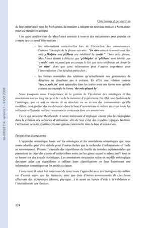 Conclusions et perspectives
                                       de leur importance pour les biologistes, de manière à intégrer un nouveau module à MeatAnnot
                                       pour les prendre en compte.
                                         Une autre amélioration de MeatAnnot consiste à trouver des mécanismes pour prendre en
                                       compte deux types d’informations :
                                                        - les informations contextuelles lors de l’extraction des connaissances.
                                                          Prenons l’exemple de la phrase suivante : “In vitro assays demonstrated that
                                                          only p38alpha and p38beta are inhibited by csaids.”. Dans cette phrase,
                                                          MeatAnnot réussit à détecter que ‘p38alpha’ et ‘p38beta’ sont inhibés par
                                                          ‘csaids’ mais ne prend pas en compte le fait que cette inhibition est observée
                                                          ‘in vitro’ alors que cette information peut s’avérer importante pour
                                                          l’interprétation d’un résultat particulier ;
                                                        - les formes nominales des relations qu’actuellement nos grammaires de
                                                          détection ne cherchent pas à extraire. En effet, une relation comme
                                                          ‘has_a_role_in’ peut apparaître dans les textes sous une forme non verbale
                                                          comme par exemple la forme ‘the role played by’.
tel-00328114, version 1 - 9 Oct 2008




                                          Nous évoquons aussi l’importance de la gestion de l’évolution des ontologies et des
                                       annotations tout au long du cycle de vie de la mémoire d’expériences. En effet, une évolution de
                                       l’ontologie, que ce soit au niveau de sa structure ou au niveau des connaissances qu’elle
                                       modélise, peut générer des incohérences dans la base d’annotations et induire en erreur toute les
                                       inférences effectuées sur les connaissances contenues dans ces annotations.
                                           En ce qui concerne MeatSearch, il serait intéressant d’impliquer encore plus les biologistes
                                       dans la création des scénarios d’utilisation, afin de leur créer des requêtes typiques facilitant
                                       l’utilisation de notre système et la navigation contextuelle dans la base d’annotations.


                                       Perspectives à long terme
                                          L’approche sémantique basée sur les ontologies et les annotations sémantiques que nous
                                       avons adoptée, peut être utilisée pour d’autres tâches que la recherche d’informations et l’aide
                                       au raisonnement. Prenons l’exemple des algorithmes de fouille de données expérimentales qui
                                       permettent de créer des classes d’entités (dans notre cas les gènes) ayant le même profil tout en
                                       se basant sur des calculs statistiques. Les annotations structurées selon un modèle ontologique
                                       devraient aider ces algorithmes à raffiner leurs classifications en leur fournissant une
                                       information sémantique sur les entités à classer.
                                           Finalement, il serait fort intéressant de tester toute l’approche avec des biologistes travaillant
                                       sur d’autres sujets que les biopuces, ainsi que dans d’autres communautés de chercheurs
                                       effectuant des expériences (chimie, physique…) et ayant un besoin d’aide à la validation et
                                       l’interprétation des résultats.




                                       124
 