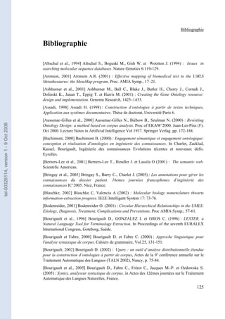 Bibliographie


                                       Bibliographie

                                       [Altschul et al., 1994] Altschul S., Boguski M., Gish W. et Wootton J. (1994) : Issues in
                                       searching molecular sequence databases. Nature Genetics 6:119-129.
                                       [Aronson, 2001] Aronson A.R. (2001) : Effective mapping of biomedical text to the UMLS
                                       Metathesaurus: the MetaMap program. Proc. AMIA Symp., 17–21.
                                       [Ashburner et al., 2001] Ashburner M., Ball C., Blake J., Butler H., Cherry J., Corradi J.,
                                       Dolinski K., Janan T., Eppig T. et Harris M. (2001) : Creating the Gene Ontology resource:
                                       design and implementation. Genome Research, 1425–1433.
                                       [Assadi, 1998] Assadi H. (1998) : Construction d’ontologies à partir de textes techniques,
                                       Application aux systèmes documentaires. Thèse de doctorat, Université Paris 6.
                                       [Aussenac-Gilles et al., 2000] Aussenac-Gilles N., Biébow B., Szulman N. (2000) : Revisiting
tel-00328114, version 1 - 9 Oct 2008




                                       Ontology Design: a method based on corpus analysis. Proc of EKAW’2000. Juan-Les-Pins (F).
                                       Oct 2000. Lecture Notes in Artificial Intelligence Vol 1937. Springer Verlag. pp. 172-188.
                                       [Bachimont, 2000] Bachimont B. (2000) : Engagement sémantique et engagement ontologique:
                                       conception et réalisation d'ontologies en ingénierie des connaissances. In Charlet, Zacklad,
                                       Kassel, Bourigault, Ingénierie des connaissances Evolutions récentes et nouveaux défis.
                                       Eyrolles.
                                       [Berners-Lee et al., 2001] Berners-Lee T., Hendler J. et Lassila O (2001) : The semantic web.
                                       Scientific American.
                                       [Bringay et al., 2005] Bringay S., Barry C., Charlet J. (2005) : Les annotations pour gérer les
                                       connaissances du dossier patient. 16emes journées francophones d’ingénierie des
                                       connaissances IC’2005. Nice, France.
                                       [Blaschke, 2002] Blaschke C, Valencia A (2002) : Molecular biology nomenclature thwarts
                                       information-extraction progress. IEEE Intelligent System 17: 73-76.
                                       [Bodenreider, 2001] Bodenreider O. (2001) : Circular Hierarchical Relationships in the UMLS:
                                       Etiology, Diagnosis, Treatment, Complications and Preventions. Proc AMIA Symp.; 57-61.
                                       [Bourigault et al., 1996] Bourigault D., GONZALEZ I. et GROS C. (1996) : LEXTER, a
                                       Natural Language Tool for Terminology Extraction. In Proceedings of the seventh EURALEX
                                       International Congress, Goteborg, Suède.
                                       [Bourigault et Fabre, 2000] Bourigault D. et Fabre C. (2000) : Approche linguistique pour
                                       l'analyse syntaxique de corpus. Cahiers de grammaire, Vol.25, 131-151.
                                       [Bourigault, 2002] Bourigault D. (2002) : Upery : un outil d’analyse distributionnelle étendue
                                       pour la construction d’ontologies à partir de corpus, Actes de la 9e conférence annuelle sur le
                                       Traitement Automatique des Langues (TALN 2002), Nancy, p. 75-84.
                                       [Bourigault et al., 2005] Bourigault D., Fabre C., Frérot C., Jacques M.-P. et Ozdowska S.
                                       (2005) : Syntex, analyseur syntaxique de corpus. in Actes des 12èmes journées sur le Traitement
                                       Automatique des Langues Naturelles, France.

                                                                                                                                 125
 
