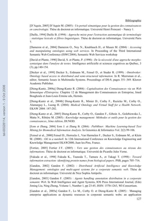 Bibliographie
                                       [D’Aquin, 2005] D’Aquin M. (2005) : Un portail sémantique pour la gestion des connaissances
                                       en cancérologie. Thèse de doctorat en informatique. Université Henri Poincaré – Nancy 1.
                                       [Daille, 1994] Daille B. (1994) : Approche mixte pour l'extraction automatique de terminologie
                                       : statistique lexicale et filtres linguistiques. Thèse de doctorat en informatique. Université Paris
                                       7.
                                       [Dameron et al., 2004] Dameron O., Noy N., Knublauch H., et Musen M. (2004) : Accessing
                                       and manipulating ontologies using web services. In Proceeding of the Third International
                                       Semantic Web Conference (ISWC2004), Semantic Web Services workshop
                                       [David et Plante, 1990] David, S. et Plante, P. (1990) : De la nécessité d'une approche morpho-
                                       syntaxique dans l'analyse de textes. Intelligence artificielle et sciences cognitives au Québec, 3
                                       (3), pp.140-154.
                                       [Decker et al., 1999] Decker S., Erdmann M., Fensel D., et Studer R. (1999) : Ontobroker:
                                       Ontology based access to distributed and semi-structured information. In R. Meersman et al.,
                                       editor, Semantic Issues in Multimedia Systems. Proceedings of DS-8, pages 351–369. Kluwer
                                       Academic Publisher.
tel-00328114, version 1 - 9 Oct 2008




                                       [Dieng-Kuntz, 2004a] Dieng-Kuntz R. (2004) : Capitalisation des Connaissances via un Web
                                       Sémantique d'Entreprise. Chapitre 12 de Management des Connaissances en Entreprise, Imed
                                       Boughzala et Jean-Louis Ermine eds, Hermès.
                                       [Dieng-Kuntz et al., 2004b] Dieng-Kuntz R., Minier D., Corby F., Ruzicka M., Corby O.,
                                       Alamarguy L., Luong H. (2004): Medical Ontology and Virtual Staff for a Health Network.
                                       EKAW 2004: 187-202.
                                       [Dieng-Kuntz et al., 2005] Dieng-Kuntz R., Corby O., Gandon F., Giboin A., Golebiowska J.,
                                       Matta N., Ribière M. (2005) : Knowledge management: Méthodes et outils pour la gestion des
                                       connaissances, 3ème édition, DUNOD.
                                       [Eom et Zhang, 2004] Eom J. et Zhang B. (2004) : PubMiner: Machine Learning-based Text
                                       Mining for Biomedical Information Analysis. In Genomics & Informatics Vol. 2(2) 99-106.
                                       [Fensel et al., 2000] Fensel D., Horrocks I., Van Harmelen F., Decker S., Erdmann M., et Klein
                                       M. (2000) : Oil in a nutshell. In 12th International Conference on Knowledge Engineering and
                                       Knowledge Management EKAW2000, Juan les-Pins, France.
                                       [Fortier, 2005] Fortier J.Y. (2005) : Vers une gestion des connaissances au niveau des
                                       informations. Thèse de doctorat en informatique. Université de Picardie Jules Verne.
                                       [Fukuda et al., 1998] Fukuda K., Tsunoda T., Tamura A., et Takagi T. (1998) : Toward
                                       information extraction: identifying protein names from biological papers. PSB, pages 705–716.
                                       [Gandon, 2002] Gandon F. (2002) : Distributed Artificial Intelligence and Knowledge
                                       Management: ontologies and multi-agent systems for a corporate semantic web. Thèse de
                                       doctorat en informatique. Université de Nice Sophia Antipolis.
                                       [Gandon, 2003] Gandon F. (2003) : Agents handling annotation distribution in a corporate
                                       semantic Web. In Web Intelligence and Agent Systems, IOS Press International Journal, (Eds)
                                       Jiming Liu, Ning Zhong, Volume 1, Number 1, pp 23-45, ISSN: 1570-1263, WI Consortium.
                                       [Gandon et al., 2005a] Gandon F., Lo M., Corby O. et Dieng-Kuntz R. (2005) : Managing
                                       enterprise applications as dynamic resources in corporate semantic webs: an application
                                                                                                                                      127
 