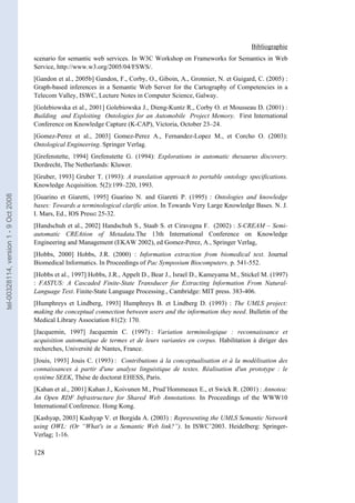 Bibliographie
                                       scenario for semantic web services. In W3C Workshop on Frameworks for Semantics in Web
                                       Service, http://www.w3.org/2005/04/FSWS/.
                                       [Gandon et al., 2005b] Gandon, F., Corby, O., Giboin, A., Gronnier, N. et Guigard, C. (2005) :
                                       Graph-based inferences in a Semantic Web Server for the Cartography of Competencies in a
                                       Telecom Valley, ISWC, Lecture Notes in Computer Science, Galway.
                                       [Golebiowska et al., 2001] Golebiowska J., Dieng-Kuntz R., Corby O. et Mousseau D. (2001) :
                                       Building and Exploiting Ontologies for an Automobile Project Memory. First International
                                       Conference on Knowledge Capture (K-CAP), Victoria, October 23–24.
                                       [Gomez-Perez et al., 2003] Gomez-Perez A., Fernandez-Lopez M., et Corcho O. (2003):
                                       Ontological Engineering. Springer Verlag.
                                       [Grefenstette, 1994] Grefenstette G. (1994): Explorations in automatic thesaurus discovery.
                                       Dordrecht, The Netherlands: Kluwer.
                                       [Gruber, 1993] Gruber T. (1993): A translation approach to portable ontology specifications.
                                       Knowledge Acquisition. 5(2):199–220, 1993.
tel-00328114, version 1 - 9 Oct 2008




                                       [Guarino et Giaretti, 1995] Guarino N. and Giaretti P. (1995) : Ontologies and knowledge
                                       bases: Towards a terminological clarific ation. In Towards Very Large Knowledge Bases. N. J.
                                       I. Mars, Ed., IOS Press: 25-32.
                                       [Handschuh et al., 2002] Handschuh S., Staab S. et Ciravegna F. (2002) : S-CREAM – Semi-
                                       automatic CREAtion of Metadata.The 13th International Conference on Knowledge
                                       Engineering and Management (EKAW 2002), ed Gomez-Perez, A., Springer Verlag,
                                       [Hobbs, 2000] Hobbs, J.R. (2000) : Information extraction from biomedical text. Journal
                                       Biomedical Informatics. In Proceedings of Pac Symposium Biocomputers. p. 541-552.
                                       [Hobbs et al., 1997] Hobbs, J.R., Appelt D., Bear J., Israel D., Kameyama M., Stickel M. (1997)
                                       : FASTUS: A Cascaded Finite-State Transducer for Extracting Information From Natural-
                                       Language Text. Finite-State Language Processing., Cambridge: MIT press. 383-406.
                                       [Humphreys et Lindberg, 1993] Humphreys B. et Lindberg D. (1993) : The UMLS project:
                                       making the conceptual connection between users and the information they need. Bulletin of the
                                       Medical Library Association 81(2): 170.
                                       [Jacquemin, 1997] Jacquemin C. (1997) : Variation terminologique : reconnaissance et
                                       acquisition automatique de termes et de leurs variantes en corpus. Habilitation à diriger des
                                       recherches, Université de Nantes, France.
                                       [Jouis, 1993] Jouis C. (1993) : Contributions à la conceptualisation et à la modélisation des
                                       connaissances à partir d'une analyse linguistique de textes. Réalisation d'un prototype : le
                                       système SEEK, Thèse de doctorat EHESS, Paris.
                                       [Kahan et al., 2001] Kahan J., Koivunen M., Prud’Hommeaux E., et Swick R. (2001) : Annotea:
                                       An Open RDF Infrastructure for Shared Web Annotations. In Proceedings of the WWW10
                                       International Conference. Hong Kong.
                                       [Kashyap, 2003] Kashyap V. et Borgida A. (2003) : Representing the UMLS Semantic Network
                                       using OWL: (Or “What's in a Semantic Web link?”). In ISWC’2003. Heidelberg: Springer-
                                       Verlag; 1-16.

                                       128
 