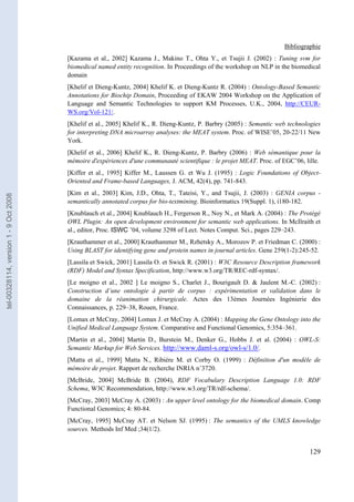 Bibliographie
                                       [Kazama et al., 2002] Kazama J., Makino T., Ohta Y., et Tsujii J. (2002) : Tuning svm for
                                       biomedical named entity recognition. In Proceedings of the workshop on NLP in the biomedical
                                       domain
                                       [Khelif et Dieng-Kuntz, 2004] Khelif K. et Dieng-Kuntz R. (2004) : Ontology-Based Semantic
                                       Annotations for Biochip Domain, Proceeding of EKAW 2004 Workshop on the Application of
                                       Language and Semantic Technologies to support KM Processes, U.K., 2004, http://CEUR-
                                       WS.org/Vol-121/.
                                       [Khelif et al., 2005] Khelif K., R. Dieng-Kuntz, P. Barbry (2005) : Semantic web technologies
                                       for interpreting DNA microarray analyses: the MEAT system. Proc. of WISE’05, 20-22/11 New
                                       York.
                                       [Khelif et al., 2006] Khelif K., R. Dieng-Kuntz, P. Barbry (2006) : Web sémantique pour la
                                       mémoire d'expériences d'une communauté scientifique : le projet MEAT. Proc. of EGC’06, lille.
                                       [Kiffer et al., 1995] Kiffer M., Laussen G. et Wu J. (1995) : Logic Foundations of Object-
                                       Oriented and Frame-based Languages, J. ACM, 42(4), pp. 741-843.
                                       [Kim et al., 2003] Kim, J.D., Ohta, T., Tateisi, Y., and Tsujii, J. (2003) : GENIA corpus -
tel-00328114, version 1 - 9 Oct 2008




                                       semantically annotated corpus for bio-textmining. Bioinformatics 19(Suppl. 1), i180-182.
                                       [Knublauch et al., 2004] Knublauch H., Fergerson R., Noy N., et Mark A. (2004) : The Protégé
                                       OWL Plugin: An open development environment for semantic web applications. In McIlraith et
                                       al., editor, Proc. ISWC ’04, volume 3298 of Lect. Notes Comput. Sci., pages 229–243.
                                       [Krauthammer et al., 2000] Krauthammer M., Rzhetsky A., Morozov P. et Friedman C. (2000) :
                                       Using BLAST for identifying gene and protein names in journal articles. Gene 259(1-2):245-52.
                                       [Lassila et Swick, 2001] Lassila O. et Swick R. (2001) : W3C Resource Description framework
                                       (RDF) Model and Syntax Specification, http://www.w3.org/TR/REC-rdf-syntax/.
                                       [Le moigno et al., 2002 ] Le moigno S., Charlet J., Bourigault D. & Jaulent M.-C. (2002) :
                                       Construction d’une ontologie à partir de corpus : expérimentation et validation dans le
                                       domaine de la réanimation chirurgicale. Actes des 13èmes Journées Ingénierie des
                                       Connaissances, p. 229–38, Rouen, France.
                                       [Lomax et McCray, 2004] Lomax J. et McCray A. (2004) : Mapping the Gene Ontology into the
                                       Unified Medical Language System. Comparative and Functional Genomics, 5:354–361.
                                       [Martin et al., 2004] Martin D., Burstein M., Denker G., Hobbs J. et al. (2004) : OWL-S:
                                       Semantic Markup for Web Services. http://www.daml-s.org/owl-s/1.0/.
                                       [Matta et al., 1999] Matta N., Ribiére M. et Corby O. (1999) : Définition d'un modèle de
                                       mémoire de projet. Rapport de recherche INRIA n˚3720.
                                       [McBride, 2004] McBride B. (2004), RDF Vocabulary Description Language 1.0: RDF
                                       Schema, W3C Recommendation, http://www.w3.org/TR/rdf-schema/.
                                       [McCray, 2003] McCray A. (2003) : An upper level ontology for the biomedical domain. Comp
                                       Functional Genomics; 4: 80-84.
                                       [McCray, 1995] McCray AT. et Nelson SJ. (1995) : The semantics of the UMLS knowledge
                                       sources. Methods Inf Med ;34(1/2).


                                                                                                                                129
 