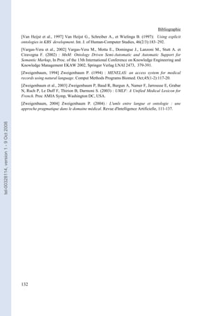 Bibliographie
                                       [Van Heijst et al., 1997] Van Heijst G., Schreiber A., et Wielinga B. (1997): Using explicit
                                       ontologies in KBS development. Int. J. of Human-Computer Studies, 46(2/3):183–292.
                                       [Vargas-Vera et al., 2002] Vargas-Vera M., Motta E., Domingue J., Lanzoni M., Stutt A. et
                                       Ciravegna F. (2002) : MnM: Ontology Driven Semi-Automatic and Automatic Support for
                                       Semantic Markup, In Proc. of the 13th International Conference on Knowledge Engineering and
                                       Knowledge Management EKAW 2002, Springer Verlag LNAI 2473, 379-391.
                                       [Zweigenbaum, 1994] Zweigenbaum P. (1994) : MENELAS: an access system for medical
                                       records using natural language. Comput Methods Programs Biomed. Oct;45(1-2):117-20.
                                       [Zweigenbaum et al., 2003] Zweigenbaum P, Baud R, Burgun A, Namer F, Jarrousse E, Grabar
                                       N, Ruch P, Le Duff F, Thirion B, Darmoni S. (2003) : UMLF: A Unified Medical Lexicon for
                                       French. Proc AMIA Symp, Washington DC, USA.
                                       [Zweigenbaum, 2004] Zweigenbaum P. (2004) : L'umls entre langue et ontologie : une
                                       approche pragmatique dans le domaine médical. Revue d'Intelligence Artificielle, 111-137.
tel-00328114, version 1 - 9 Oct 2008




                                       132
 
