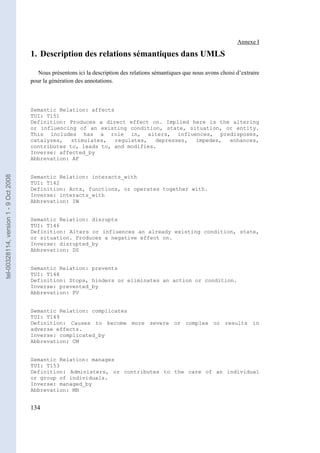 Annexe I

                                       1. Description des relations sémantiques dans UMLS

                                          Nous présentons ici la description des relations sémantiques que nous avons choisi d’extraire
                                       pour la génération des annotations.



                                       Semantic Relation: affects
                                       TUI: T151
                                       Definition: Produces a direct effect on. Implied here is the altering
                                       or influencing of an existing condition, state, situation, or entity.
                                       This includes has a role in, alters, influences, predisposes,
                                       catalyzes,   stimulates,   regulates,  depresses, impedes,  enhances,
                                       contributes to, leads to, and modifies.
                                       Inverse: affected_by
                                       Abbrevation: AF
tel-00328114, version 1 - 9 Oct 2008




                                       Semantic Relation: interacts_with
                                       TUI: T142
                                       Definition: Acts, functions, or operates together with.
                                       Inverse: interacts_with
                                       Abbrevation: IW


                                       Semantic Relation: disrupts
                                       TUI: T146
                                       Definition: Alters or influences an already existing condition, state,
                                       or situation. Produces a negative effect on.
                                       Inverse: disrupted_by
                                       Abbrevation: DS


                                       Semantic Relation: prevents
                                       TUI: T148
                                       Definition: Stops, hinders or eliminates an action or condition.
                                       Inverse: prevented_by
                                       Abbrevation: PV


                                       Semantic Relation: complicates
                                       TUI: T149
                                       Definition: Causes to become more severe or complex or results in
                                       adverse effects.
                                       Inverse: complicated_by
                                       Abbrevation: CM


                                       Semantic Relation: manages
                                       TUI: T153
                                       Definition: Administers, or contributes to the care of an individual
                                       or group of individuals.
                                       Inverse: managed_by
                                       Abbrevation: MN


                                       134
 