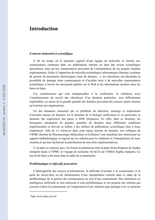 Introduction



                                       Contexte industriel et scientifique

                                          Il fut un temps où le potentiel cognitif d’une équipe de recherche se limitait aux
                                       connaissances contenues dans ses publications internes ou dans des revues scientifiques
                                       spécialisées, ainsi qu’aux connaissances provenant de l’interprétation de ses propres résultats
                                       expérimentaux. Grâce à l’apparition de nouvelles technologies informatiques (Internet, systèmes
                                       de gestion de documents électroniques, base de données…), les chercheurs ont désormais la
                                       possibilité de partager leurs connaissances et d’accéder ainsi à de nouvelles connaissances
                                       scientifiques à travers les documents publiés sur le Web et les informations stockées dans les
tel-00328114, version 1 - 9 Oct 2008




                                       bases en ligne.
                                          Ces connaissances qui sont indispensables à la vérification, la validation et/ou
                                       l’enrichissement du travail des chercheurs d’un domaine particulier, sont difficilement
                                       exploitables, en raison de la grande quantité des données provenant des sources autant internes
                                       qu’externes aux organisations.
                                           Un des domaines concernés par ce problème de détection, stockage et exploitation
                                       d’énormes masses de données, est le domaine de la biologie moléculaire et en particulier, le
                                       domaine des expériences des puces à ADN (biopuces). En effet, dans ce domaine, les
                                       biologistes manipulent de grandes quantités de données dans différentes conditions
                                       expérimentales et doivent se référer à des milliers de publications scientifiques liées à leurs
                                       expériences. Afin de s’y retrouver dans cette masse énorme de données, nos collègues de
                                       l’IPMC (Institut de Pharmacologie Moléculaire et Cellulaire1) ont manifesté leur intérêt pour un
                                       support méthodologique et logiciel qui les aiderait pour la validation et l’interprétation de leurs
                                       résultats et qui leur faciliterait la planification de nouvelles expérimentations.
                                          C’est dans ce contexte que s’est formé un partenariat entre la plate-forme biopuces de Sophia
                                       Antipolis basée à l’IPMC et l’équipe de recherche ACACIA de l’INRIA Sophia Antipolis. Ce
                                       travail de thèse a été mené dans le cadre de ce partenariat.

                                       Problématique et objectifs poursuivis

                                           L’hétérogénéité des sources d’informations, la difficulté d’accéder à la connaissance et la
                                       perte du savoir-faire ou du cheminement d’une interprétation rentrent dans le cadre de la
                                       problématique de la gestion des connaissances au sein d’une communauté. Des chercheurs en
                                       intelligence artificielle se sont intéressés à cette problématique et ont proposé une solution qui
                                       consiste à doter la communauté ou l’organisation d’une mémoire (par analogie avec la mémoire

                                       1
                                           http://www.ipmc.cnrs.fr/
 