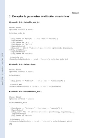 Annexe I

                                       2. Exemples de grammaires de détection des relations

                                       Grammaire de la relation Has_role_in :

                                       Phase: first
                                       Options: control = appelt

                                       Rule:Has_role_in

                                       (
                                        ({Tag.lemme == "play"} | {Tag.lemme == "have"} )
                                         {SpaceToken}
                                        ({Tag.lemme == "a"}   |
                                         {Tag.lemme == "an"})?
                                        ({SpaceToken})?
                                        ({Tag.cat == JJ})? //adjectif qualificatif optionnel: important,
                                       vital, positive...
                                        ({SpaceToken})?
                                        ({Tag.lemme == "role"})
tel-00328114, version 1 - 9 Oct 2008




                                        ):hasrole -->
                                       :hasrole.RelationShip = {kind = "hasrole", rule=Has_role_in}


                                       Grammaire de la relation Affects :

                                       Phase: first
                                       Options: control = appelt

                                       Rule:Affect

                                       (
                                        ({Tag.lemme == "affect"}        | {Tag.lemme == "influence"} )

                                        ):affect -->
                                       :affect.RelationShip = {kind = "affect", rule=Affect}


                                       Grammaire de la relation Interacts_with :

                                       Phase: first
                                       Options: control = appelt

                                       Rule:Interact_with

                                       (
                                        ({Tag.lemme == "interact" | Tag.lemme == "operate"} )
                                         {SpaceToken}
                                         ({Tag.cat== RB} // adverbe optionnel: positively, negatively...
                                          {SpaceToken})?
                                         {Tag.lemme == "with"}

                                        ):interact -->
                                       :interact.RelationShip = {kind = "interact", rule=Interact_with}
                                       138
 