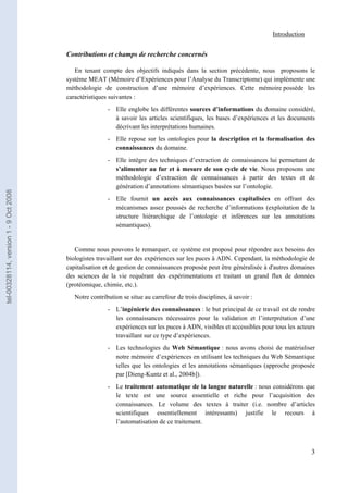 Introduction


                                       Contributions et champs de recherche concernés

                                          En tenant compte des objectifs indiqués dans la section précédente, nous proposons le
                                       système MEAT (Mémoire d’Expériences pour l’Analyse du Transcriptome) qui implémente une
                                       méthodologie de construction d’une mémoire d’expériences. Cette mémoire possède les
                                       caractéristiques suivantes :
                                                       - Elle englobe les différentes sources d’informations du domaine considéré,
                                                         à savoir les articles scientifiques, les bases d’expériences et les documents
                                                         décrivant les interprétations humaines.
                                                       - Elle repose sur les ontologies pour la description et la formalisation des
                                                         connaissances du domaine.
                                                       - Elle intègre des techniques d’extraction de connaissances lui permettant de
                                                         s’alimenter au fur et à mesure de son cycle de vie. Nous proposons une
                                                         méthodologie d’extraction de connaissances à partir des textes et de
                                                         génération d’annotations sémantiques basées sur l’ontologie.
tel-00328114, version 1 - 9 Oct 2008




                                                       - Elle fournit un accès aux connaissances capitalisées en offrant des
                                                         mécanismes assez poussés de recherche d’informations (exploitation de la
                                                         structure hiérarchique de l’ontologie et inférences sur les annotations
                                                         sémantiques).


                                          Comme nous pouvons le remarquer, ce système est proposé pour répondre aux besoins des
                                       biologistes travaillant sur des expériences sur les puces à ADN. Cependant, la méthodologie de
                                       capitalisation et de gestion de connaissances proposée peut être généralisée à d'autres domaines
                                       des sciences de la vie requérant des expérimentations et traitant un grand flux de données
                                       (protéomique, chimie, etc.).
                                          Notre contribution se situe au carrefour de trois disciplines, à savoir :
                                                       - L’ingénierie des connaissances : le but principal de ce travail est de rendre
                                                         les connaissances nécessaires pour la validation et l’interprétation d’une
                                                         expériences sur les puces à ADN, visibles et accessibles pour tous les acteurs
                                                         travaillant sur ce type d’expériences.
                                                       - Les technologies du Web Sémantique : nous avons choisi de matérialiser
                                                         notre mémoire d’expériences en utilisant les techniques du Web Sémantique
                                                         telles que les ontologies et les annotations sémantiques (approche proposée
                                                         par [Dieng-Kuntz et al., 2004b]).
                                                       - Le traitement automatique de la langue naturelle : nous considérons que
                                                         le texte est une source essentielle et riche pour l’acquisition des
                                                         connaissances. Le volume des textes à traiter (i.e. nombre d’articles
                                                         scientifiques essentiellement intéressants) justifie le recours à
                                                         l’automatisation de ce traitement.



                                                                                                                                     3
 