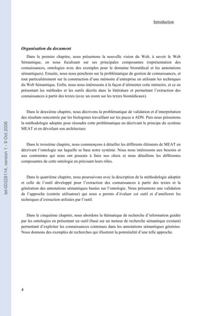 Introduction




                                       Organisation du document
                                          Dans le premier chapitre, nous présentons la nouvelle vision du Web, à savoir le Web
                                       Sémantique, en nous focalisant sur ses principales composantes (représentation des
                                       connaissances, ontologies avec des exemples pour le domaine biomédical et les annotations
                                       sémantiques). Ensuite, nous nous penchons sur la problématique de gestion de connaissances, et
                                       tout particulièrement sur la construction d’une mémoire d’entreprise en utilisant les techniques
                                       du Web Sémantique. Enfin, nous nous intéressons à la façon d’alimenter cette mémoire, et ce en
                                       présentant les méthodes et les outils décrits dans la littérature et permettant l’extraction des
                                       connaissances à partir des textes (avec un zoom sur les textes biomédicaux).


                                          Dans le deuxième chapitre, nous décrivons la problématique de validation et d’interprétation
                                       des résultats rencontrée par les biologistes travaillant sur les puces à ADN. Puis nous présentons
                                       la méthodologie adoptée pour résoudre cette problématique en décrivant le principe du système
tel-00328114, version 1 - 9 Oct 2008




                                       MEAT et en dévoilant son architecture.


                                          Dans le troisième chapitre, nous commençons à détailler les différents éléments de MEAT en
                                       décrivant l’ontologie sur laquelle se base notre système. Nous nous intéressons aux besoins et
                                       aux contraintes qui nous ont poussés à faire nos choix et nous détaillons les différentes
                                       composantes de cette ontologie en précisant leurs rôles.


                                          Dans le quatrième chapitre, nous poursuivons avec la description de la méthodologie adoptée
                                       et celle de l’outil développé pour l’extraction des connaissances à partir des textes et la
                                       génération des annotations sémantiques basées sur l’ontologie. Nous présentons une validation
                                       de l’approche (centrée utilisateur) qui nous a permis d’évaluer cet outil et d’améliorer les
                                       techniques d’extraction utilisées par l’outil.


                                          Dans le cinquième chapitre, nous abordons la thématique de recherche d’information guidée
                                       par les ontologies en présentant un outil (basé sur un moteur de recherche sémantique existant)
                                       permettant d’exploiter les connaissances contenues dans les annotations sémantiques générées.
                                       Nous donnons des exemples de recherches qui illustrent la potentialité d’une telle approche.




                                       4
 