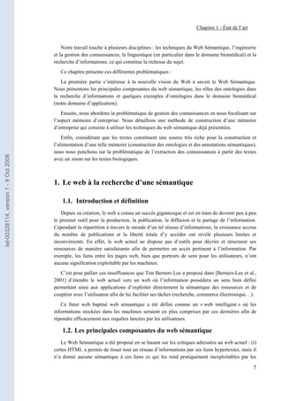 Chapitre 1 - État de l’art


                                           Notre travail touche à plusieurs disciplines : les techniques du Web Sémantique, l’ingénierie
                                       et la gestion des connaissances, la linguistique (en particulier dans le domaine biomédical) et la
                                       recherche d’informations, ce qui constitue la richesse du sujet.
                                          Ce chapitre présente ces différentes problématiques :
                                          La première partie s’intéresse à la nouvelle vision du Web à savoir le Web Sémantique.
                                       Nous présentons les principales composantes du web sémantique, les rôles des ontologies dans
                                       la recherche d’informations et quelques exemples d’ontologies dans le domaine biomédical
                                       (notre domaine d’application).
                                           Ensuite, nous abordons la problématique de gestion des connaissances en nous focalisant sur
                                       l’aspect mémoire d’entreprise. Nous détaillons une méthode de construction d’une mémoire
                                       d’entreprise qui consiste à utiliser les techniques du web sémantique déjà présentées.
                                           Enfin, considérant que les textes constituent une source très riche pour la construction et
                                       l’alimentation d’une telle mémoire (construction des ontologies et des annotations sémantiques),
                                       nous nous penchons sur la problématique de l’extraction des connaissances à partir des textes
tel-00328114, version 1 - 9 Oct 2008




                                       avec un zoom sur les textes biologiques.



                                       1. Le web à la recherche d’une sémantique

                                           1.1. Introduction et définition
                                          Depuis sa création, le web a connu un succès gigantesque et est en train de devenir peu à peu
                                       le premier outil pour la production, la publication, la diffusion et le partage de l’information.
                                       Cependant la répartition à travers le monde d’un tel réseau d’informations, la croissance accrue
                                       du nombre de publications et la liberté totale d’y accéder ont révélé plusieurs limites et
                                       inconvénients. En effet, le web actuel ne dispose pas d’outils pour décrire et structurer ses
                                       ressources de manière satisfaisante afin de permettre un accès pertinent à l’information. Par
                                       exemple, les liens entre les pages web, bien que porteurs de sens pour les utilisateurs, n’ont
                                       aucune signification exploitable par les machines.
                                          C’est pour pallier ces insuffisances que Tim Berners Lee a proposé dans [Berners-Lee et al.,
                                       2001] d’étendre le web actuel vers un web où l’information possédera un sens bien défini
                                       permettant ainsi aux applications d’exploiter directement la sémantique des ressources et de
                                       coopérer avec l’utilisateur afin de lui faciliter ses tâches (recherche, commerce électronique…).
                                          Ce futur web baptisé web sémantique a été défini comme un « web intelligent » où les
                                       informations stockées dans les machines seraient en plus comprises par ces dernières afin de
                                       répondre efficacement aux requêtes lancées par les utilisateurs.

                                           1.2. Les principales composantes du web sémantique
                                          Le Web Sémantique a été proposé en se basant sur les critiques adressées au web actuel : (i)
                                       certes HTML a permis de tisser tout un réseau d’informations par ses liens hypertextes, mais il
                                       n’a donné aucune sémantique à ces liens ce qui les rend pratiquement inexploitables par les

                                                                                                                                         7
 