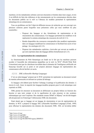Chapitre 1 - État de l’art


                                       machines, (ii) les métadonnées utilisées sont non structurées et limitées dans leurs usages, et (iii)
                                       il est difficile de faire des inférences et des raisonnements sur les connaissances décrites dans
                                       les documents publiés sur le web vu l’absence de modèles permettant la représentation
                                       sémantique de ces connaissances.
                                          Tous ces problèmes ont fait l’objet de différents travaux de recherche qui ont convergé vers
                                       plusieurs solutions parmi lesquelles nous présentons celles qui nous semblent les plus
                                       essentielles :
                                                       - Proposer des langages et des formalismes de représentation et de
                                                         structuration des connaissances. Ces langages permettent de modéliser et de
                                                         représenter le contenu sémantique des ressources du web (§1.2.1).
                                                       - Rendre disponibles des ressources conceptuelles (des modèles) représentées
                                                         dans ces langages modélisant les connaissances et facilitant leur accès et leur
                                                         partage : les ontologies (§1.2.2).
                                                       - Proposer des métadonnées explicites, c'est-à-dire qui suivent un modèle et
                                                         qui sont exprimées dans des langages définis formellement (§1.2.3).
tel-00328114, version 1 - 9 Oct 2008




                                           1.2.1. La représentation des connaissances

                                          Le fonctionnement du Web Sémantique est fondé sur le fait que les machines puissent
                                       accéder à l’ensemble des informations éparpillées sur le web. Le W3C2 (World Wide Web
                                       Consortium) ainsi que les chercheurs travaillant dans le domaine de l’intelligence artificielle ont
                                       beaucoup travaillé sur ce point et ont proposé plusieurs langages de représentation des
                                       connaissances afin de faciliter cet accès.

                                           1.2.1.1. XML (eXtensible Markup Language)
                                          C’est un méta-langage3 proposé par le W3C permettant de représenter un document textuel
                                       de manière arborescente en utilisant un système de balisage.
                                          Ce langage a été élaboré pour faciliter l’échange, le partage et la publication des données à
                                       travers le web. Ainsi, la majorité des langages/modèles proposés pour le web sémantique sont
                                       exprimés en XML.
                                          XML permet de structurer un document en définissant ses propres balises en fonction des
                                       besoins et sans tenir compte ni de la signification de cette structure ni des systèmes
                                       informatiques qui vont l’exploiter. Des standards comme XPath4 et XQuery5 ont été développés
                                       afin de parcourir et d’interroger l’arborescence XML des documents.
                                          Etant donné que ce langage est un langage de structuration et non de représentation de
                                       données, le W3C a proposé le langage XSL (eXtensible StyleSheet Language) [Clark, 1999]
                                       pour effectuer la représentation des données des documents XML. XSL est lui-même défini


                                       2
                                         http://www.w3.org/
                                       3
                                         http://www.w3.org/XML/
                                       4
                                         http://www.w3.org/TR/xpath
                                       5
                                         http://www.w3.org/TR/2005/WD-xquery-20050915/

                                       8
 